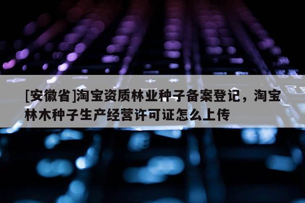 [安徽省]淘宝资质林业种子备案登记，淘宝林木种子生产经营许可证怎么上传