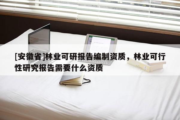 [安徽省]林业可研报告编制资质，林业可行性研究报告需要什么资质