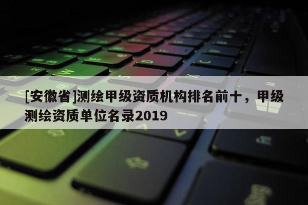 [安徽省]测绘甲级资质机构排名前十，甲级测绘资质单位名录2019
