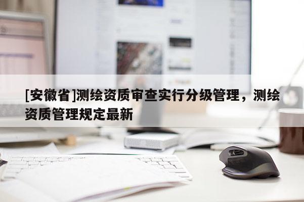 [安徽省]测绘资质审查实行分级管理，测绘资质管理规定最新