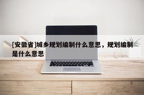 [安徽省]城乡规划编制什么意思，规划编制是什么意思