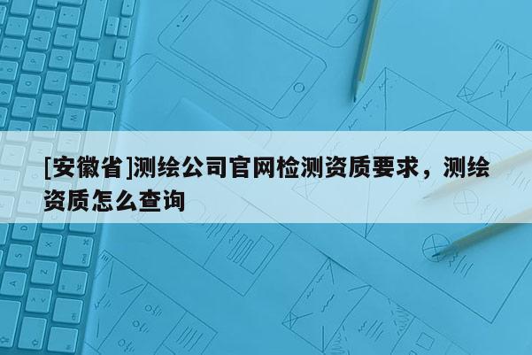 [安徽省]测绘公司官网检测资质要求，测绘资质怎么查询