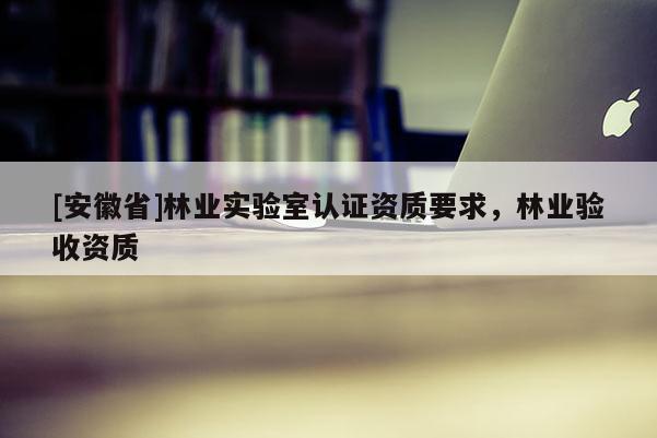 [安徽省]林业实验室认证资质要求，林业验收资质