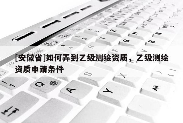 [安徽省]如何弄到乙级测绘资质，乙级测绘资质申请条件