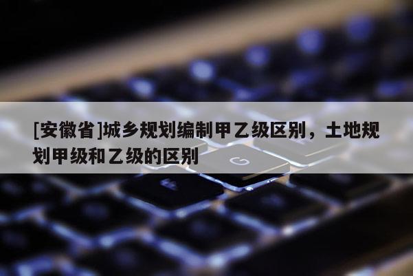 [安徽省]城乡规划编制甲乙级区别，土地规划甲级和乙级的区别