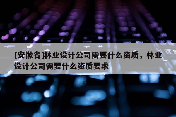 [安徽省]林业设计公司需要什么资质，林业设计公司需要什么资质要求