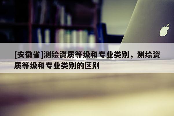 [安徽省]测绘资质等级和专业类别，测绘资质等级和专业类别的区别