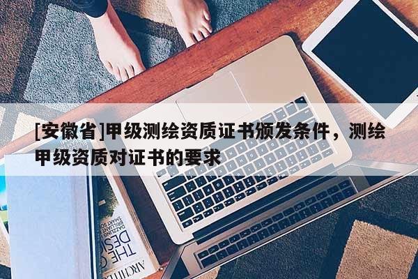 [安徽省]甲级测绘资质证书颁发条件，测绘甲级资质对证书的要求