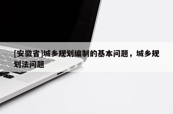 [安徽省]城乡规划编制的基本问题，城乡规划法问题