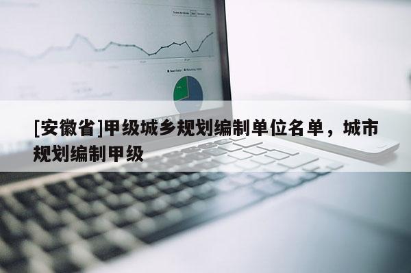[安徽省]甲级城乡规划编制单位名单，城市规划编制甲级