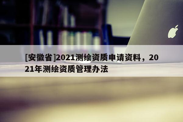 [安徽省]2021测绘资质申请资料，2021年测绘资质管理办法
