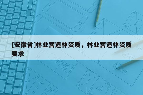 [安徽省]林业营造林资质，林业营造林资质要求