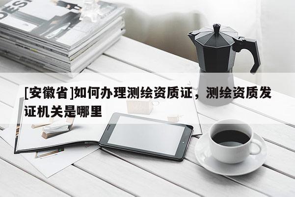 [安徽省]如何办理测绘资质证，测绘资质发证机关是哪里