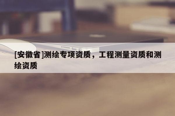 [安徽省]测绘专项资质，工程测量资质和测绘资质
