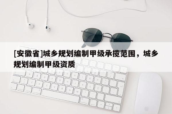 [安徽省]城乡规划编制甲级承揽范围，城乡规划编制甲级资质