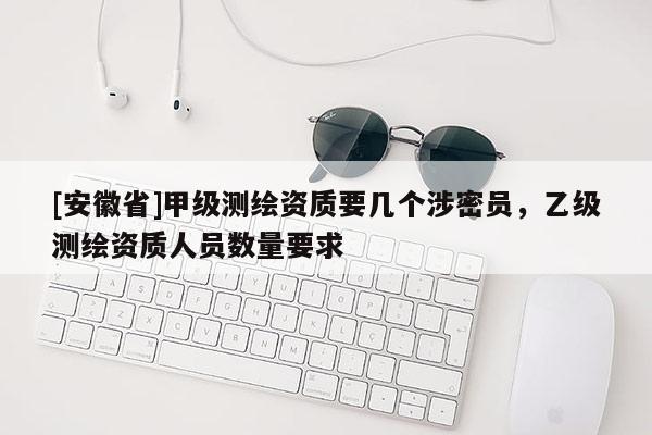 [安徽省]甲级测绘资质要几个涉密员，乙级测绘资质人员数量要求