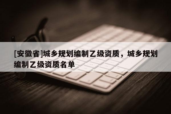 [安徽省]城乡规划编制乙级资质，城乡规划编制乙级资质名单