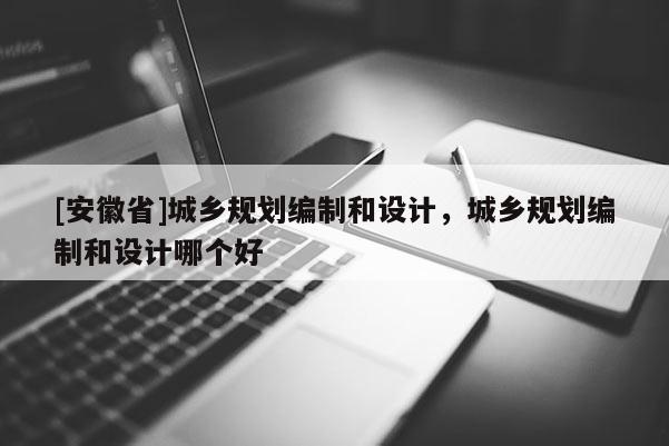 [安徽省]城乡规划编制和设计，城乡规划编制和设计哪个好