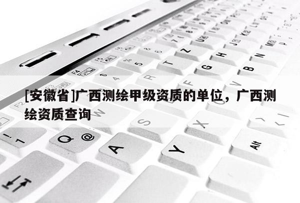 [安徽省]广西测绘甲级资质的单位，广西测绘资质查询
