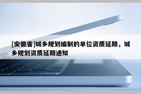 [安徽省]城乡规划编制的单位资质延期，城乡规划资质延期通知