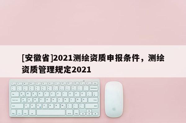 [安徽省]2021测绘资质申报条件，测绘资质管理规定2021