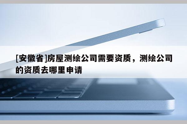 [安徽省]房屋测绘公司需要资质，测绘公司的资质去哪里申请