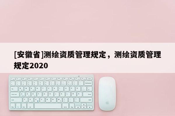 [安徽省]测绘资质管理规定，测绘资质管理规定2020