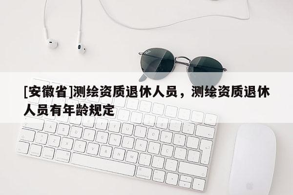[安徽省]测绘资质退休人员，测绘资质退休人员有年龄规定