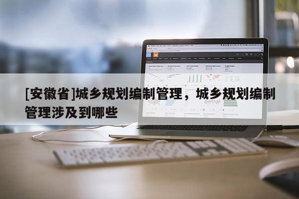 [安徽省]城乡规划编制管理，城乡规划编制管理涉及到哪些