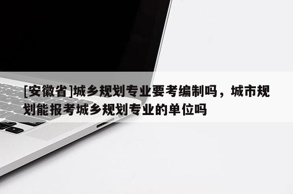[安徽省]城乡规划专业要考编制吗，城市规划能报考城乡规划专业的单位吗