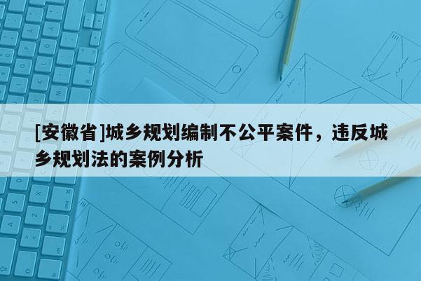 [安徽省]城乡规划编制不公平案件，违反城乡规划法的案例分析