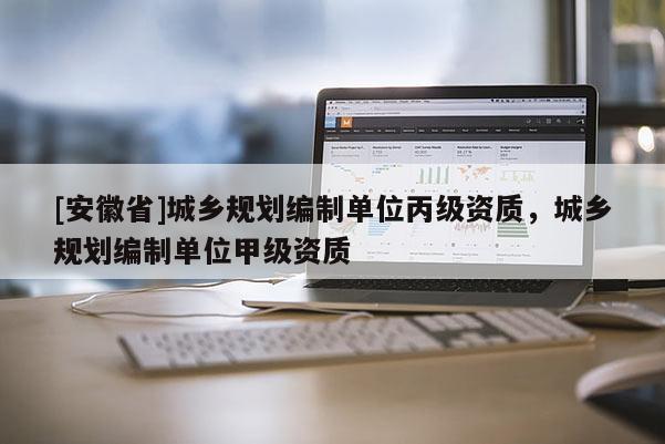 [安徽省]城乡规划编制单位丙级资质，城乡规划编制单位甲级资质