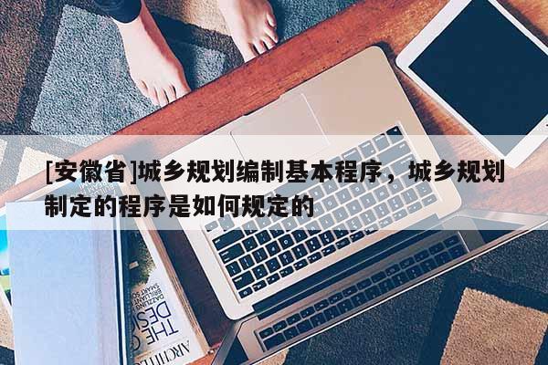 [安徽省]城乡规划编制基本程序，城乡规划制定的程序是如何规定的
