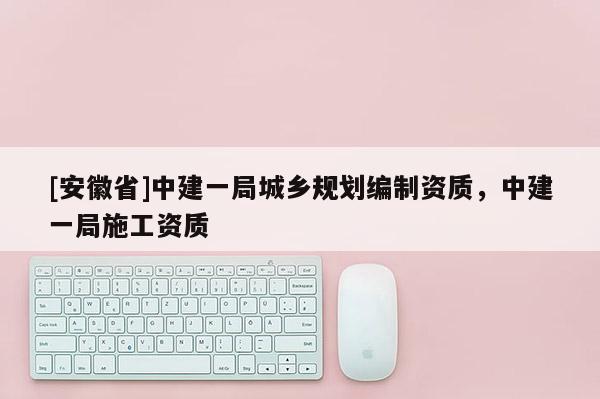 [安徽省]中建一局城乡规划编制资质，中建一局施工资质