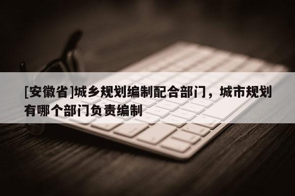 [安徽省]城乡规划编制配合部门，城市规划有哪个部门负责编制