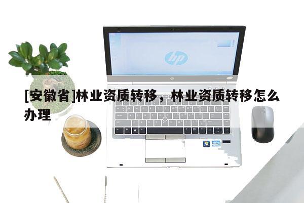 [安徽省]林业资质转移，林业资质转移怎么办理
