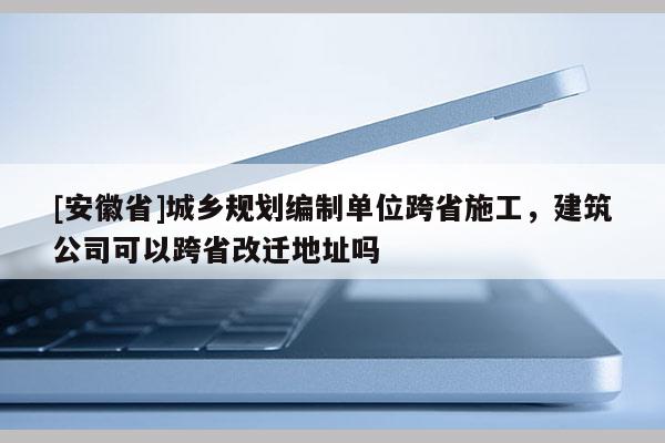 [安徽省]城乡规划编制单位跨省施工，建筑公司可以跨省改迁地址吗