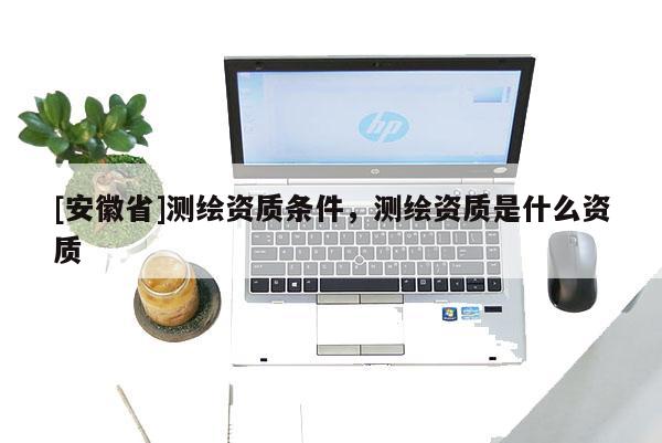 [安徽省]测绘资质条件，测绘资质是什么资质