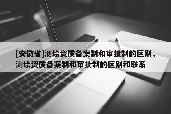 [安徽省]测绘资质备案制和审批制的区别，测绘资质备案制和审批制的区别和联系