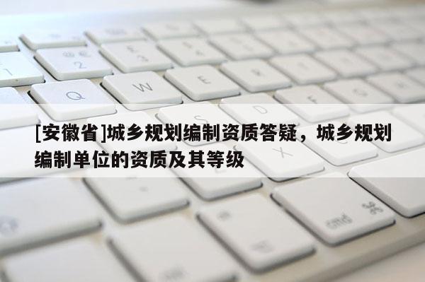 [安徽省]城乡规划编制资质答疑，城乡规划编制单位的资质及其等级