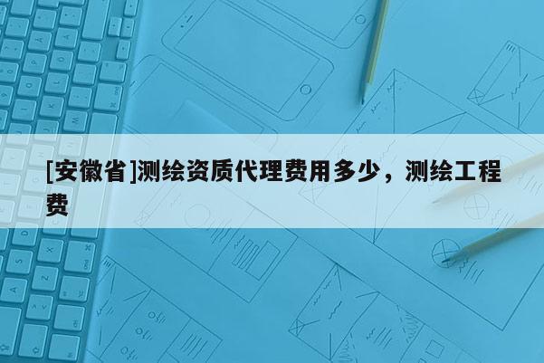 [安徽省]测绘资质代理费用多少，测绘工程费
