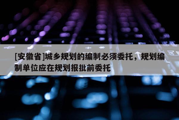 [安徽省]城乡规划的编制必须委托，规划编制单位应在规划报批前委托