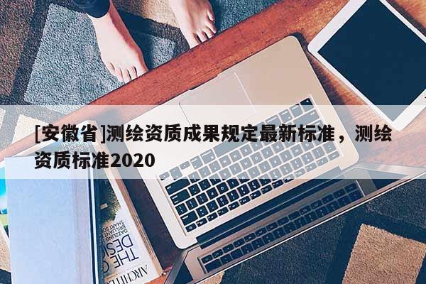 [安徽省]测绘资质成果规定最新标准，测绘资质标准2020