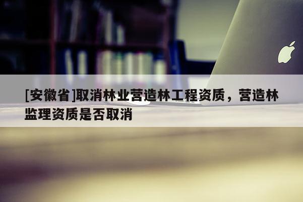 [安徽省]取消林业营造林工程资质，营造林监理资质是否取消