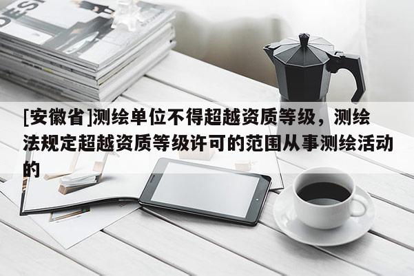 [安徽省]测绘单位不得超越资质等级，测绘法规定超越资质等级许可的范围从事测绘活动的