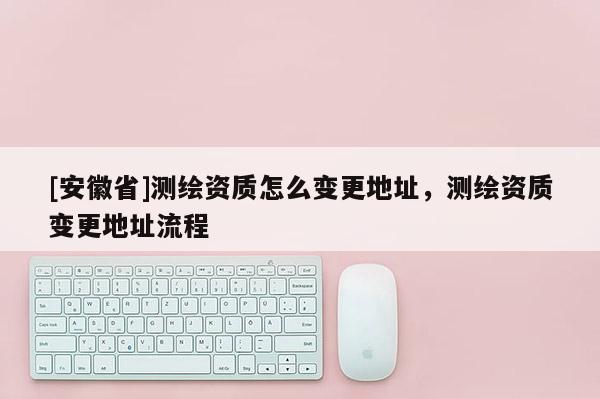 [安徽省]测绘资质怎么变更地址，测绘资质变更地址流程
