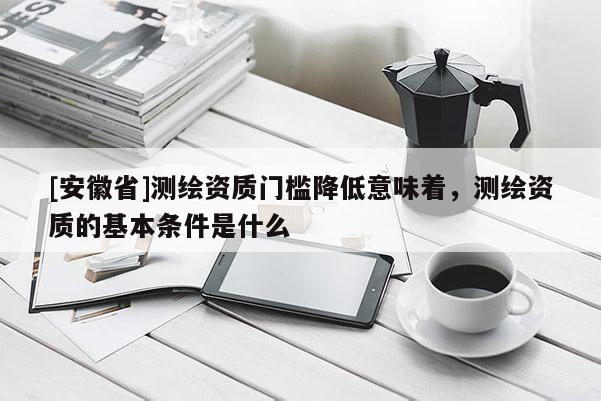 [安徽省]测绘资质门槛降低意味着，测绘资质的基本条件是什么
