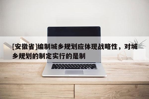 [安徽省]编制城乡规划应体现战略性，对城乡规划的制定实行的是制