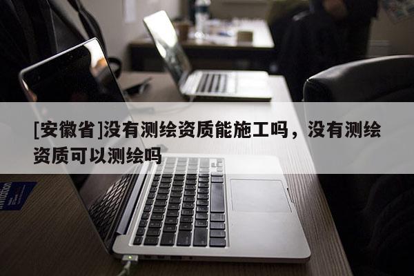 [安徽省]没有测绘资质能施工吗，没有测绘资质可以测绘吗