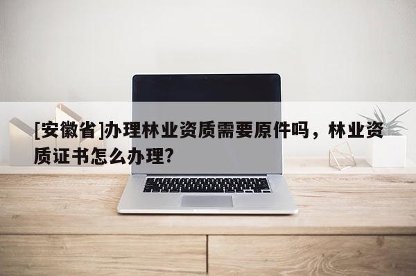[安徽省]办理林业资质需要原件吗，林业资质证书怎么办理?